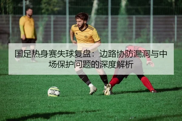 国足热身赛失球复盘：边路协防漏洞与中场保护问题的深度解析