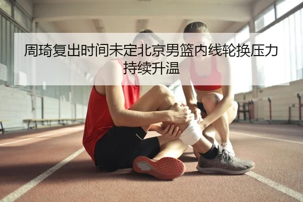 周琦复出时间未定北京男篮内线轮换压力持续升温