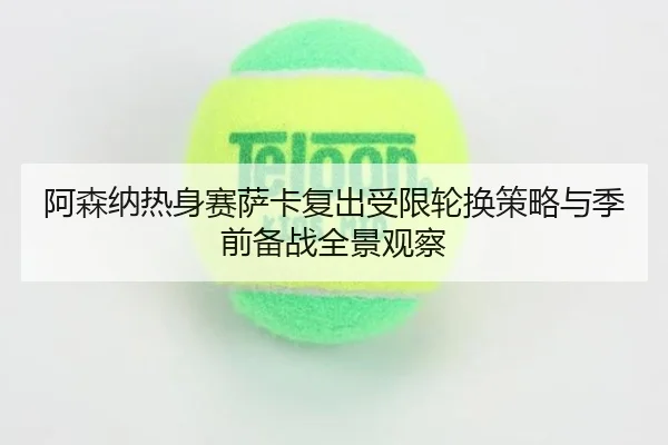 阿森纳热身赛萨卡复出受限轮换策略与季前备战全景观察
