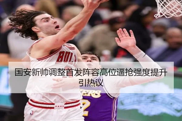 国安新帅调整首发阵容高位逼抢强度提升引热议