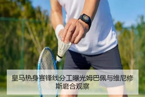 皇马热身赛锋线分工曝光姆巴佩与维尼修斯磨合观察